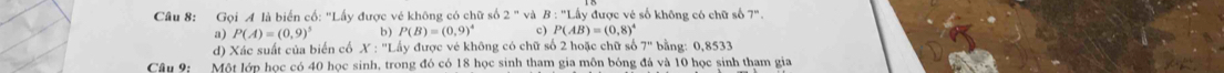 Gọi A là biển cố: 'Lấy được vẻ không có chữ số 2''vdB:''L△ y được vẻ số không có chữ số 7".
a) P(A)=(0,9)^5 P(B)=(0,9)^4 c) P(AB)=(0,8)^4
d) Xác suất của biến cố X:''LA Ty được vẻ không có chữ số 2 hoặc chữ số 7'' bằng: 0, 8533
Câu 9: Một lớp học có 40 học sinh, trong đó có 18 học sinh tham gia môn bóng đá và 10 học sinh tham gia