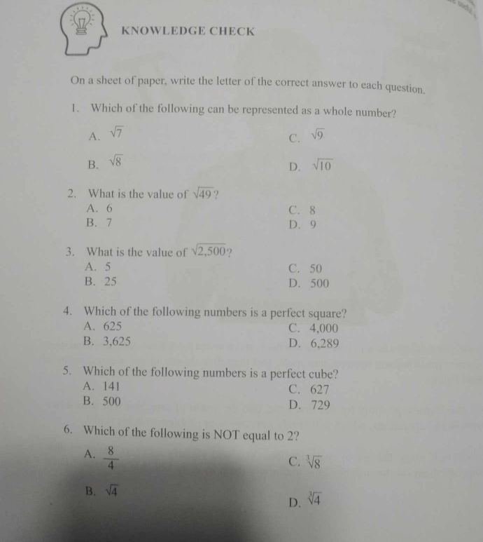 uocfu .
KNOWLEDGE CHECK
On a sheet of paper, write the letter of the correct answer to each question.
1. Which of the following can be represented as a whole number?
A. sqrt(7) sqrt(9)
C.
B. sqrt(8) sqrt(10)
D.
2. What is the value of sqrt(49) ?
A. 6 C. 8
B. 7 D. 9
3. What is the value of sqrt(2,500)
A. 5 C. 50
B. 25 D. 500
4. Which of the following numbers is a perfect square?
A. 625 C. 4,000
B. 3,625 D. 6,289
5. Which of the following numbers is a perfect cube?
A. 141 C. 627
B. 500 D. 729
6. Which of the following is NOT equal to 2?
A.  8/4 
C. sqrt[3](8)
B. sqrt(4)
D. sqrt[3](4)