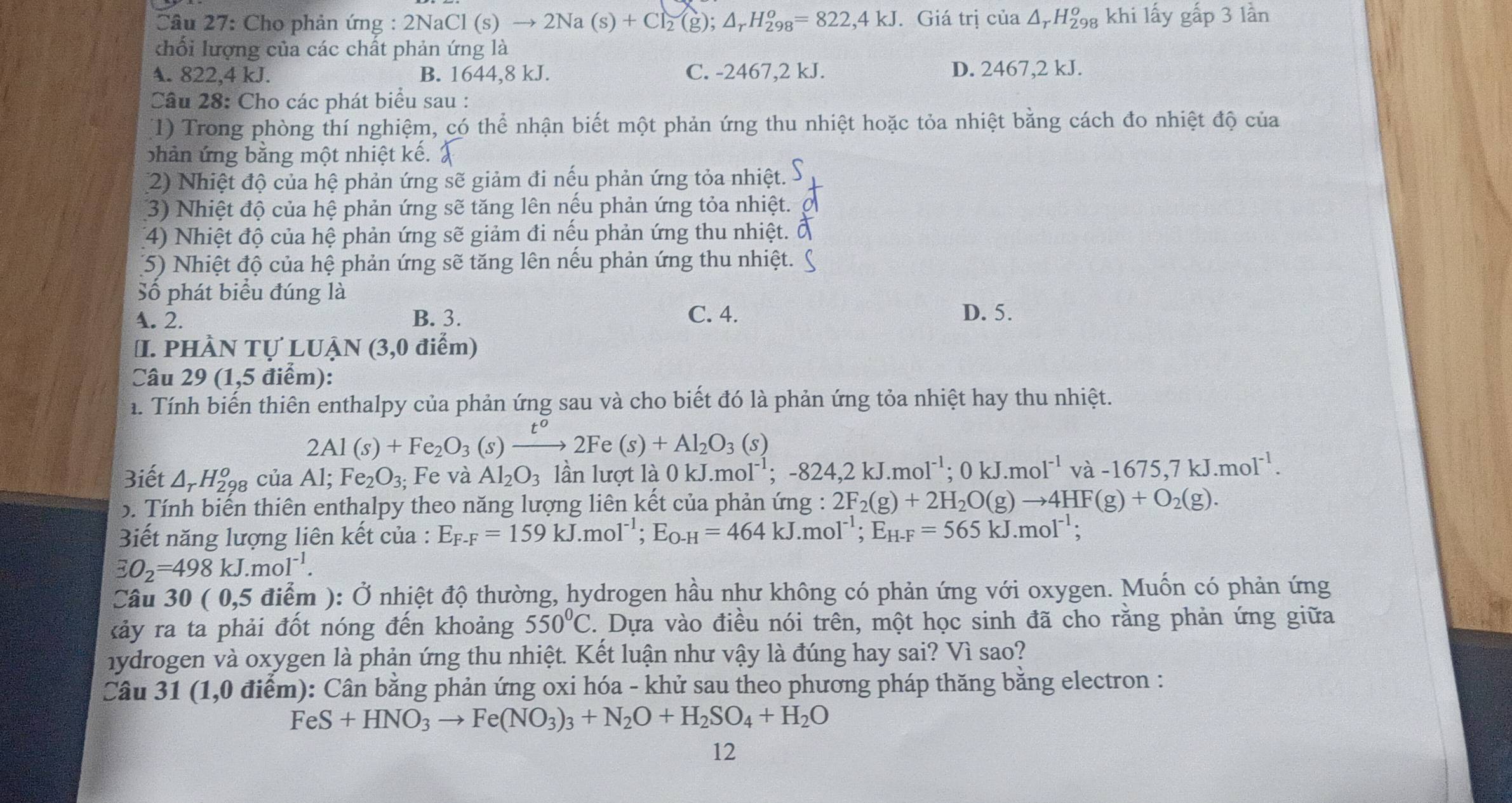 Cho phản ứng : 2NaCl(s)to 2Na(s)+Cl_2(g);△ _rH_(298)^o=822,4kJ. Giá trị cia△ _rH_(298)^o khi lấy gấp 3 lần
khối lượng của các chất phản ứng là
A. 822,4 kJ. B. 1644,8 kJ. C. -2467,2 kJ. D. 2467,2 kJ.
Câu 28: Cho các phát biểu sau :
(1) Trong phòng thí nghiệm, có thể nhận biết một phản ứng thu nhiệt hoặc tỏa nhiệt bằng cách đo nhiệt độ của
bhản ứng bằng một nhiệt kế. 
(2) Nhiệt độ của hệ phản ứng sẽ giảm đi nếu phản ứng tỏa nhiệt.
3) Nhiệt độ của hệ phản ứng sẽ tăng lên nếu phản ứng tỏa nhiệt.
(4) Nhiệt độ của hệ phản ứng sẽ giảm đi nếu phản ứng thu nhiệt.
(5) Nhiệt độ của hệ phản ứng sẽ tăng lên nếu phản ứng thu nhiệt.
Số phát biểu đúng là
A. 2. B. 3. C. 4. D. 5.
I. phần tự lu Jhat AN(3,0d (iểm)
Câu 29 (1,5 điểm):
1. Tính biến thiên enthalpy của phản ứng sau và cho biết đó là phản ứng tỏa nhiệt hay thu nhiệt.
2Al(s)+Fe_2O_3 (s) xrightarrow t^o2Fe(s)+Al_2O_3(s)
3iết △ _rH_(298)^o của A Fe_2O_3; Fe và Al_2O_3 lần lượt là 0 1 kJ.moI^(-1);-824,2kJ.moI^(-1);0kJ.moI^(-1)va-1675,7kJ.moI^(-1).
N ,
5. Tính biến thiên enthalpy theo năng lượng liên kết của phản ứng : 2F_2(g)+2H_2O(g)to 4HF(g)+O_2(g).
Biết năng lượng liên kết của : E_F-F=159kJ.mol^(-1);E_O-H=464kJ.mol^(-1);E_H-F=565kJ.mol^(-1);
EO_2=498kJ.mol^(-1).
Câu : 30 ( 0,5 điểm ): Ở nhiệt độ thường, hydrogen hầu như không có phản ứng với oxygen. Muốn có phản ứng
kảy ra ta phải đốt nóng đến khoảng 550°C. Dựa vào điều nói trên, một học sinh đã cho rằng phản ứng giữa
hydrogen và oxygen là phản ứng thu nhiệt. Kết luận như vậy là đúng hay sai? Vì sao?
Câu 31 (1,0 điểm): Cân bằng phản ứng oxi hóa - khử sau theo phương pháp thăng bằng electron :
FeS+HNO_3to Fe(NO_3)_3+N_2O+H_2SO_4+H_2O
12