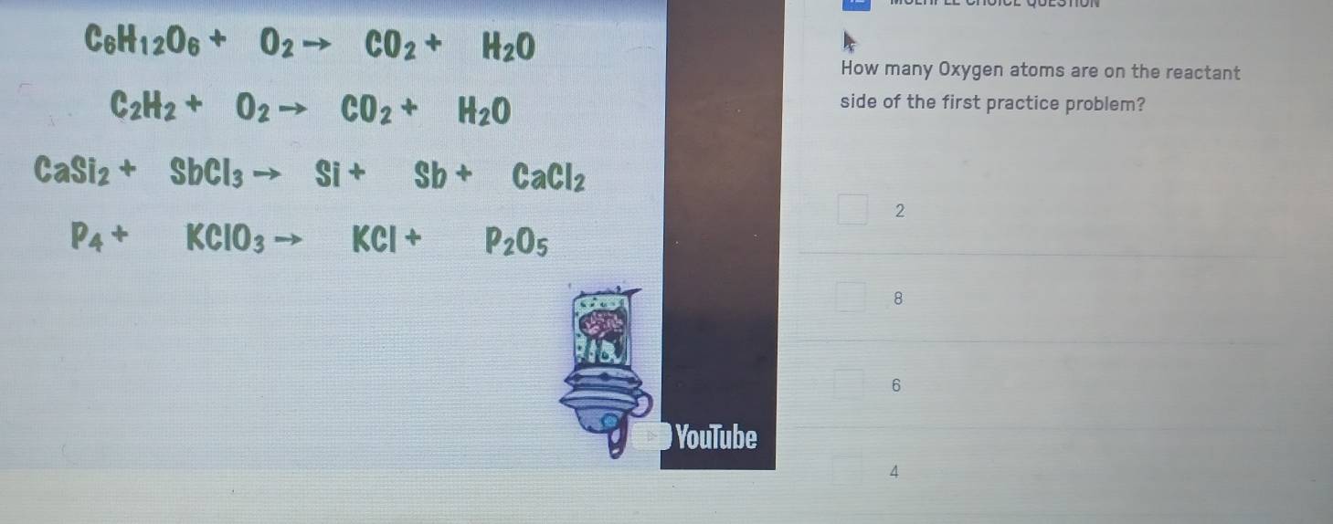 C_6H_12O_6+O_2to CO_2+H_2O
How many Oxygen atoms are on the reactant
C_2H_2+O_2to CO_2+H_2O
side of the first practice problem?
CaSi_2+SbCl_3to Si+Sb+CaCl_2
2
P_4+KClO_3to KCl+P_2O_5
8
6
YouTube
4