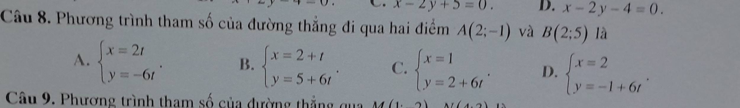 x-2y+5=0.
D. x-2y-4=0. 
Câu 8. Phương trình tham số của đường thẳng đi qua hai điểm A(2;-1) và B(2;5) là
A. beginarrayl x=2t y=-6tendarray..
B. beginarrayl x=2+t y=5+6tendarray..
C. beginarrayl x=1 y=2+6tendarray..
D. beginarrayl x=2 y=-1+6tendarray.. 
Câu 9. Phương trình tham số của đường thẳng qua M(1.