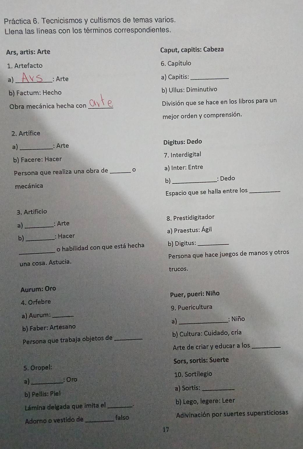 Práctica 6. Tecnicismos y cultismos de temas varios. 
Llena las líneas con los términos correspondientes. 
Ars, artis: Arte Caput, capitis: Cabeza 
1. Artefacto 6. Capítulo 
a)_ : Arte a) Capitis:_ 
b) Factum: Hecho b) Ullus: Diminutivo 
Obra mecánica hecha con _División que se hace en los libros para un 
mejor orden y comprensión. 
2. Artífice 
a)_ 
: Arte Digitus: Dedo 
b) Facere: Hacer 7. Interdigital 
Persona que realiza una obra de _。 a) Inter: Entre 
b)_ 
: Dedo 
mecánica 
Espacio que se halla entre los_ 
3. Artificio 
a) _: Arte 8. Prestidigitador 
b) _a) Praestus: Ágil 
: Hacer 
o habilidad con que está hecha b) Digitus:_ 
_una cosa. Astucia. Persona que hace juegos de manos y otros 
trucos. 
Aurum: Oro 
4. Orfebre Puer, pueri: Niño 
a) Aurum: _9. Puericultura 
a)_ 
: Niño 
b) Faber: Artesano 
Persona que trabaja objetos de _ b) Cultura: Cuidado, cría 
Arte de criar y educar a los_ 
5. Oropel: Sors, sortis: Suerte 
10. Sortilegio 
a_ : Oro 
b) Pellis: Piel a) Sortis:_ 
Lámina delgada que imita el _b) Lego, legere: Leer 
Adorno o vestido de _falso Adivinación por suertes supersticiosas 
17