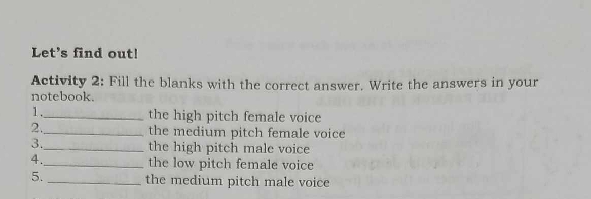 Let's find out! 
Activity 2: Fill the blanks with the correct answer. Write the answers in your 
notebook. 
1._ 
the high pitch female voice 
2._ 
the medium pitch female voice 
3._ 
the high pitch male voice 
4._ 
the low pitch female voice 
5._ 
the medium pitch male voice