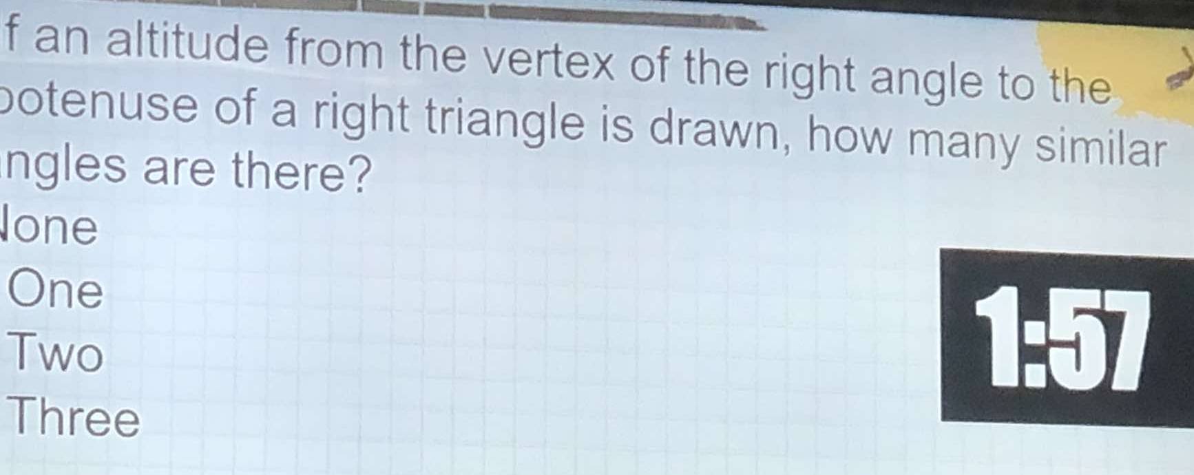 an altitude from the vertex of the right angle to the
botenuse of a right triangle is drawn, how many similar
ngles are there?
one
One
Two
1:57
Three