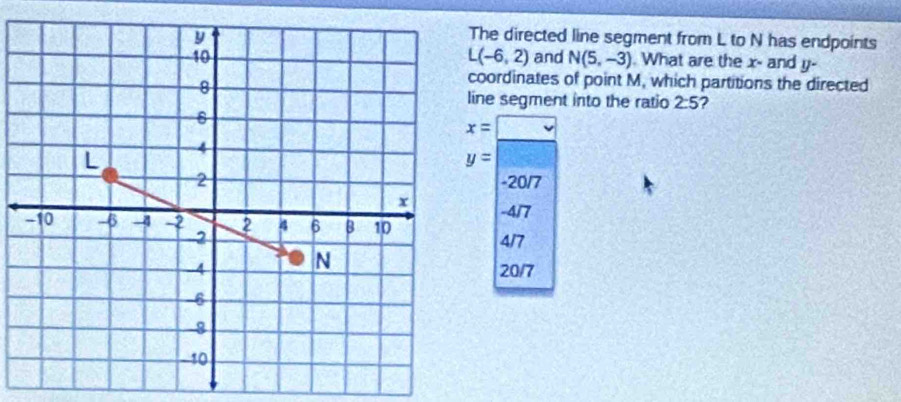 The directed line segment from L to N has endpoints
L(-6,2)
and N(5,-3). What are the x - and y-
coordinates of point M, which partitions the directed
ine segment into the ratio 2:5 2
x=□
y=
-20/7
-4/7
4/7
20/7