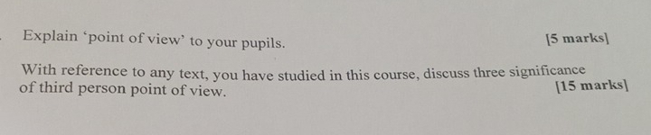 Explain ‘point of view’ to your pupils. [5 marks] 
With reference to any text, you have studied in this course, discuss three significance 
of third person point of view. [15 marks]