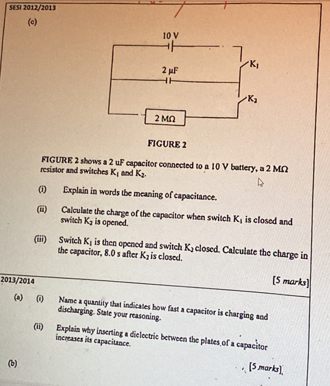 SESI 2012/2013
(c)
FIGURE 2 shows a 2 uF capacitor connected to a 10 V battery, a 2 MΩ
rcsistor and switches K_1 and K_2.
(i) Explain in words the meaning of capacitance.
(ii) Calculate the charge of the capacitor when switch K_1 is closed and
switch K_2 is opened.
(iii) Switch K_1 is then opened and switch K_2 closed. Calculate the charge in
the capacitor, 8.0 s after K_2 is closed.
2013/2014 [5 marks]
(a) (i) Name a quantity that indicates how fast a capacitor is charging and
discharging. State your reasoning.
(ii) Explain why inserting a dielectric between the plates of a capacitor
increases its capacitance.
(b)
[5 marks],