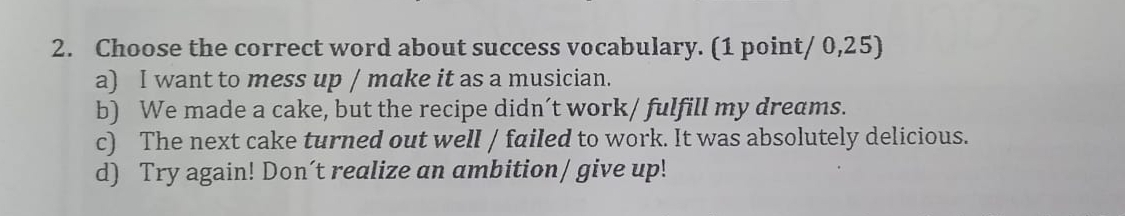 Choose the correct word about success vocabulary. (1 point/ 0,25)
a) I want to mess up / make it as a musician.
b) We made a cake, but the recipe didn’t work/ fulfill my dreams.
c) The next cake turned out well / failed to work. It was absolutely delicious.
d) Try again! Don´t realize an ambition/ give up!