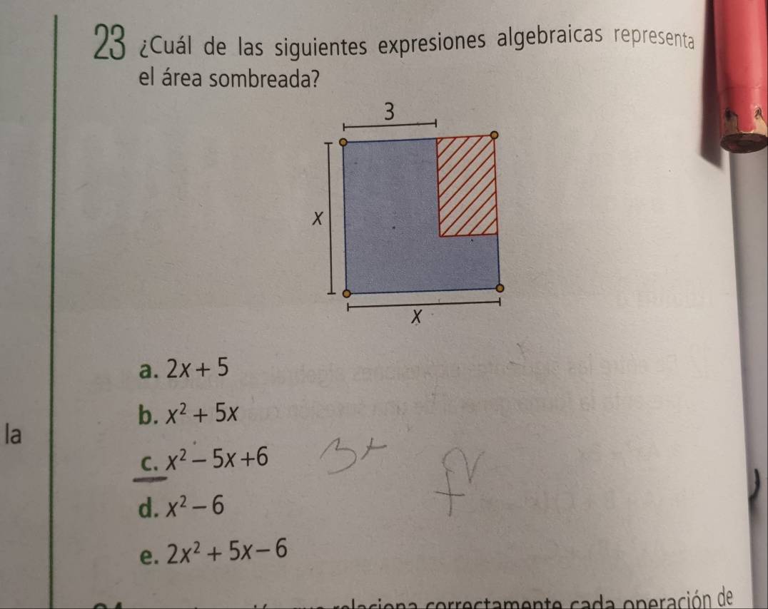 23 ¿Cuál de las siguientes expresiones algebraicas representa
el área sombreada?
a. 2x+5
b. x^2+5x
la
C. x^2-5x+6
d. x^2-6
e. 2x^2+5x-6
a correctamente cada operación de