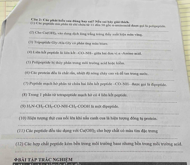 Các phát biểu sau đúng hay sai? Nếu sai hãy giải thích. 
_ 
_ 
(1) Các peptide mà phân tử chỉ chứa từ 11 đến 50 gốc α-amineacid được gọi là polipeptide. 
_ 
(2) Cho Cu(OH)_2 vào dung dịch lòng trắng trứng thấy xuất hiện màu vàng. 
_ 
(3) Tripeptide Gly-Ala-Gly có phản ứng màu biure. 
(4) Liên kết peptide là liên kết -CO-NH- giữa hai đơn vị α -Amino acid. 
_ 
(5) Polipeptide bị thủy phân trong môi trường acid hoặc kiểm. 
_ 
(6) Các protein đều là chất rắn, nhiệt độ nóng chảy cao và dễ tan trong nước. 
_ 
(7) Peptide mạch hở phân tử chứa hai liên kết peptide -CO-NH- được gọi là đipeptide. 
_ 
(8) Trong 1 phân tử tetrapeptide mạch hở có 4 liên kết peptide. 
_ 
(9) H_2N-CH_2-CH_2-CO-NH-CH_2 -COOH là một dipeptide. 
_ 
(10) Hiện tượng thịt cua nổi lên khi nấu canh cua là hiện tượng đông tụ protein. 
_ 
(11) Các peptide đều tác dụng với Cu(OH)_2 cho hợp chất có màu tím đặc trưng 
_ 
(12) Các hợp chất peptide kém bền trong môi trường base nhưng bền trong mồi trường acid. 
_ 
*BàI TậP TRÁC NGHiệM