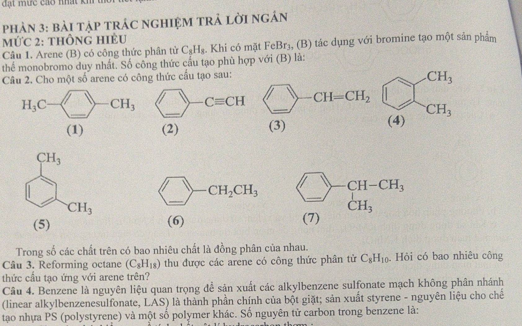 đạt mức cáo nhất kh t
PhẢN 3: bàI TậP TRÁC NGHIỆM TRẢ LờI nGẢN
mỨC 2: thÔnG HIÊU
Câu 1. Arene (B) có công thức phân tử C_8H_8. Khi có mặt FeBr_3 , (B) tác dụng với bromine tạo một sản phẩm
thể monobromo duy nhất. Số công thức cấu tạo phù hợp với (B) là:
Câu 2. Cho một số arene có công thức cấu tạo sau:
beginarrayr CH_3 (4)endarray
(1) (2) (9)
□ -CH_2CH_3 beginarrayr □ -CH-CH_3 (7)endarray
(5)
(6) ∴ vector BA=BC+CDA=3/2AC
Trong số các chất trên có bao nhiêu chất là đồng phân của nhau.
Câu 3. Reforming octane (C_8H_18) thu được các arene có công thức phân tử C_8H_10. Hỏi có bao nhiêu công
thức cầu tạo ứng với arene trên?
Câu 4. Benzene là nguyên liệu quan trọng để sản xuất các alkylbenzene sulfonate mạch không phân nhánh
(linear alkylbenzenesulfonate, LAS) là thành phần chính của bột giặt; sản xuất styrene - nguyên liệu cho chế
tạo nhựa PS (polystyrene) và một số polymer khác. Số nguyên tử carbon trong benzene là: