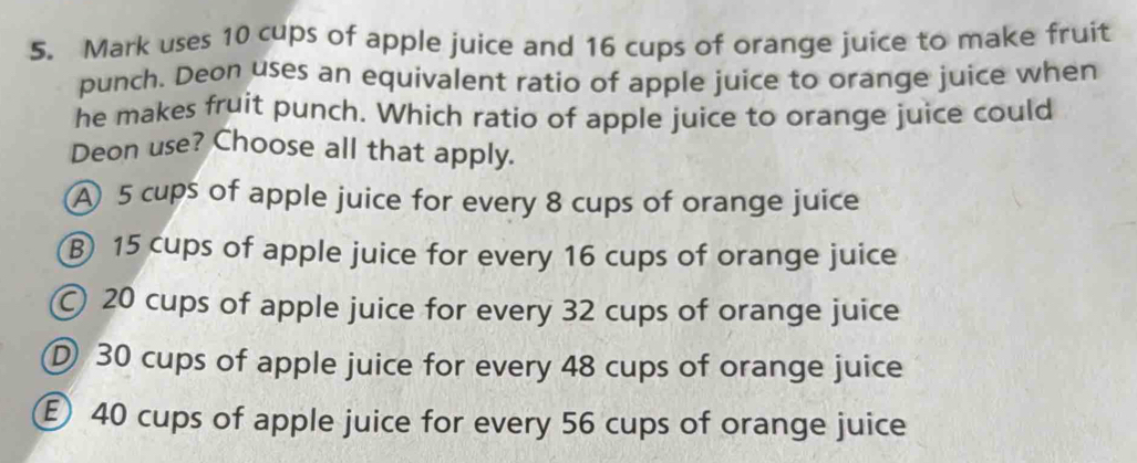 Mark uses 10 cups of apple juice and 16 cups of orange juice to make fruit
punch. Deon uses an equivalent ratio of apple juice to orange juice when
he makes fruit punch. Which ratio of apple juice to orange juice could
Deon use? Choose all that apply.
A 5 cups of apple juice for every 8 cups of orange juice
⑧ 15 cups of apple juice for every 16 cups of orange juice
© 20 cups of apple juice for every 32 cups of orange juice
D 30 cups of apple juice for every 48 cups of orange juice
E 40 cups of apple juice for every 56 cups of orange juice