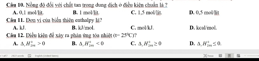 Nồng độ đối với chất tan trong dung dịch ở điều kiên chuẩn là ?
A. 0,1 mol/lit. B. 1 mol/lit. C. 1,5 mol/lit. D. 0,5 mol/lit
Câu 11. Đơn vị của biến thiên enthalpy là?
A. kJ. B. kJ/mol. C. mol/kJ. D. kcal/mol.
Câu 12. Điều kiện để xảy ra phản ứng tỏa nhiệt (t=25^0C)
A. △ _rH_(298)^0>0 B. △ _rH_(298)^0<0</tex> C. △ _rH_(298)^0≥ 0 D. △ _rH_(298)^0≤ 0. 
(D, 
1 of 7 2822 words English (United States) Focuis