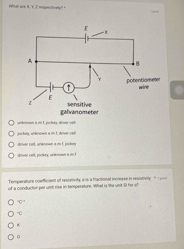 What are X, Y, Z respectively?*
1 point
unknown e.m.f, jockey, driver cell
jockey, unknown e.m.f, driver cell
driver cell, unknown e.m.f, jockey
driver cell, jockey, unknown e.m.f
Temperature coefficient of resistivity, α is a fractional increase in resistivity * 1 point
of a conductor per unit rise in temperature. What is the unit SI for a?
^circ C^(-1)°C
K