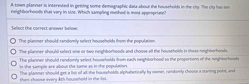 A town planner is interested in getting some demographic data about the households in the city. The city has ten
neighborhoods that vary in size. Which sampling method is most appropriate?
Select the correct answer below:
The planner should randomly select households from the population.
The planner should select one or two neighborhoods and choose all the households in those neighborhoods.
The planner should randomly select households from each neighborhood so the proportions of the neighborhoods
in the sample are about the same as in the population.
The planner should get a list of all the households alphabetically by owner, randomly choose a starting point, and
then choose every kth household in the list.