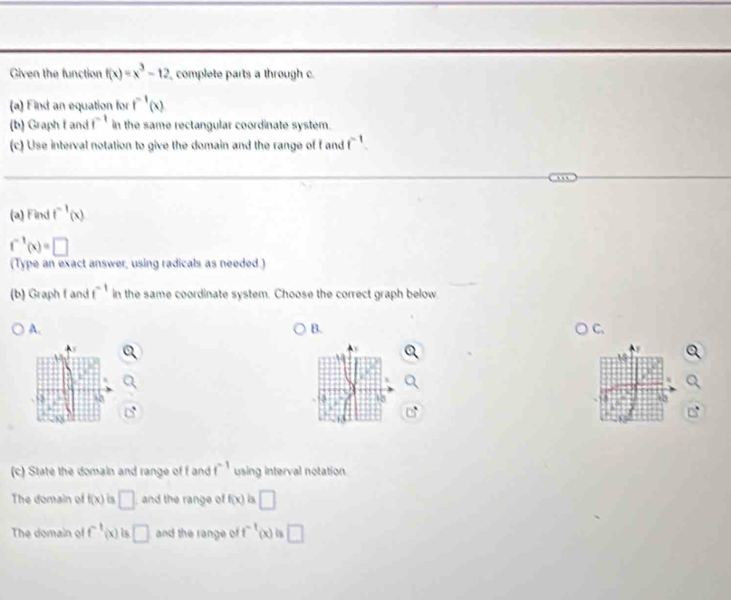 Given the function f(x)=x^3-12 complete parts a through c. 
(a) Find an equation for f^(-1)(x)
(b) Graph f and f^(-1) in the same rectangular coordinate system. 
(c) Use interval notation to give the domain and the range of f and f^(-1)
(a) Find f^(-1)(x)
f^(-1)(x)=□
(Type an exact answer, using radicals as needed.) 
(b) Graph f and f^(-1) in the same coordinate system. Choose the correct graph below 
A. 
B. 
C,
x
18 
(c) State the domain and range of f and f^(-1) using interval notation. 
The domain of f(x) a □ and the range of f(x) is □ 
The domain of f^(-1)(x) is □ and the range of f^(-1)(x) is □