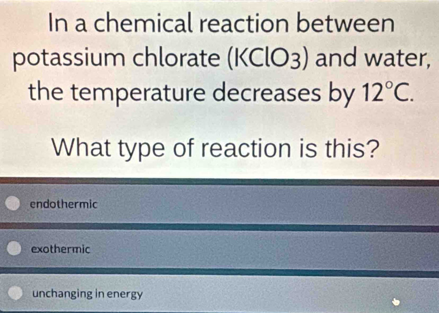 In a chemical reaction between
potassium chlorate (KClO3) a and water,
the temperature decreases by 12°C. 
What type of reaction is this?
endothermic
exothermic
unchanging in energy