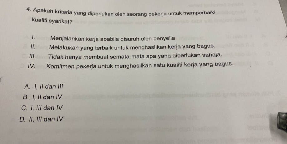 Apakah kriteria yang diperlukan oleh seorang pekerja untuk memperbaiki
kualiti syarikat?
1. Menjalankan kerja apabila disuruh oleh penyelia
II. Melakukan yang terbaik untuk menghasilkan kerja yang bagus.
III. Tidak hanya membuat semata-mata apa yang diperlukan sahaja.
IV. Komitmen pekerja untuk menghasilkan satu kualiti kerja yang bagus.
A. I, II dan III
B. I, II dan IV
C. i, i dan iV
D. II, III dan IV