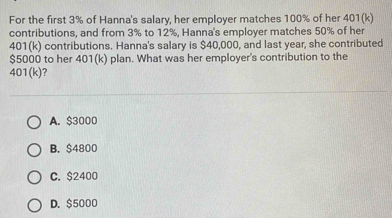 For the first 3% of Hanna's salary, her employer matches 100% of her 401(k)
contributions, and from 3% to 12%, Hanna's employer matches 50% of her
401(k) contributions. Hanna's salary is $40,000, and last year, she contributed
$5000 to her 401(k) plan. What was her employer's contribution to the
401(k)?
A. $3000
B. $4800
C. $2400
D. $5000