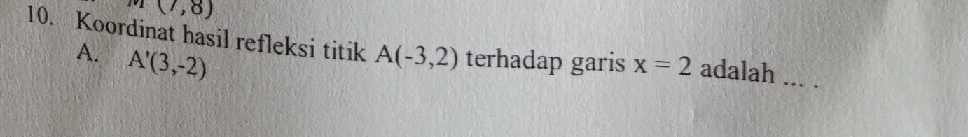 (7,8)
10. Koordinat hasil refleksi titik A(-3,2) terhadap garis x=2 adalah
A. A'(3,-2)
_