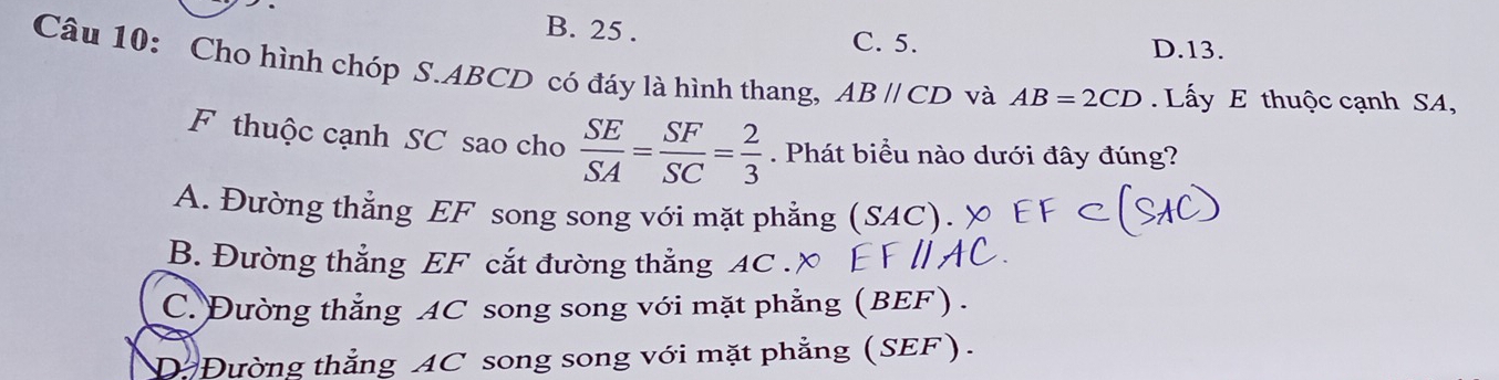 B. 25. C. 5. D. 13.
Câu 10: Cho hình chóp S. ABCD có đáy là hình thang, ABparallel CD và AB=2CD. Lấy E thuộc cạnh SA,
F thuộc cạnh SC sao cho  SE/SA = SF/SC = 2/3 . Phát biểu nào dưới đây đúng?
A. Đường thẳng EF song song với mặt phẳng (SAC)
B. Đường thẳng EF cắt đường thắng AC
C. Đường thẳng AC song song với mặt phẳng (BEF).
D Đường thẳng AC song song với mặt phẳng (SEF).