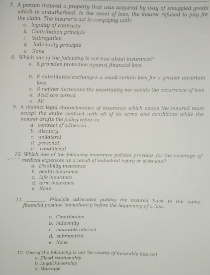 A person insured a property that was acquired by way of smuggled goods
which is unauthorized. In the event of loss, the insurer refused to pay for
the claim. The insurer’s act is complying with:
a. legality of contracts
b. Contribution principle
c. Subrogation
d. indemnity principle
e. None
8. Which one of the following is not true about insurance?
a. It provides protection against financial loss.
b. It substitutes/exchanges a small certain loss for a greater uncertain
loss.
c. It neither decreases the uncertainty nor avoids the occurrence of loss
d. A&B are correct
e. All
9. A distinct legal characteristics of insurance which states the insured must
accept the entire contract with all of its terms and conditions while the
insurer drafts the policy refers to
a. contract of adhesion
b. Aleatory
c. unilateral
d. personal
e. conditional
10. Which one of the following insurance policies provides for the coverage of
medical expenses as a result of industrial injury or sickness?
a. Disability insurance
b. health insurance
c. Life insurance
d. term insurance
e. None
11. _Principle advocates putting the insured back to the same
financial position immediately before the happening of a loss.
a. Contribution
b. indemnity
c. insurable interest
d. subrogation
e. None
12. One of the following is not the source of insurable interest
a. Blood relationship
b. L e galOwnership
c. Marriage