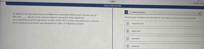 ighlights & họt
THIS IS A PRACTICE TEST
Mark for Review
As Mexico's first president from an Indigenous community, Benito Juarez became one of
the most _figures in his country's history: among the many significant Which choice completes the text with the most logical and precise word or phrase?
accomplishments of his long tenure in office (1858-1872), Juarez consolidated the authority
of the national government and advanced the rights of Indigenous peoples. unpredictable
important
secretive
o ordinary