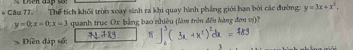 Điễn đấp số:
Câu 77. Thể tích khối tròn xoay sinh ra khi quay hình phẳng giới hạn bởi các đường: y=3x+x^2,
y=0; x=0; x=3 quanh trục Ox bằng bao nhiêu (làm tròn đến hàng đơn vị)?
Điền đáp số: