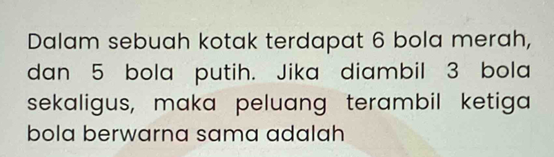 Dalam sebuah kotak terdapat 6 bola merah, 
dan 5 bola putih. Jika diambil 3 bola 
sekaligus, maka peluang terambil ketiga 
bola berwarna sama adalah