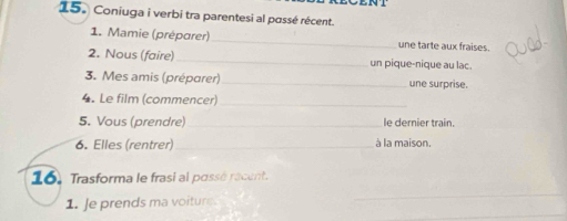 Coniuga i verbi tra parentesi al passé récent. 
1. Mamie (préparer)_ une tarte aux fraises. 
2. Nous (faire)_ un pique-nique au lac. 
3. Mes amis (préparer)_ une surprise. 
4. Le film (commencer)_ 
5. Vous (prendre) _le dernier train. 
6. Elles (rentrer) _à la maison. 
16. Trasforma le frasi al passé racent. 
_ 
_ 
1. Je prends ma voiture.