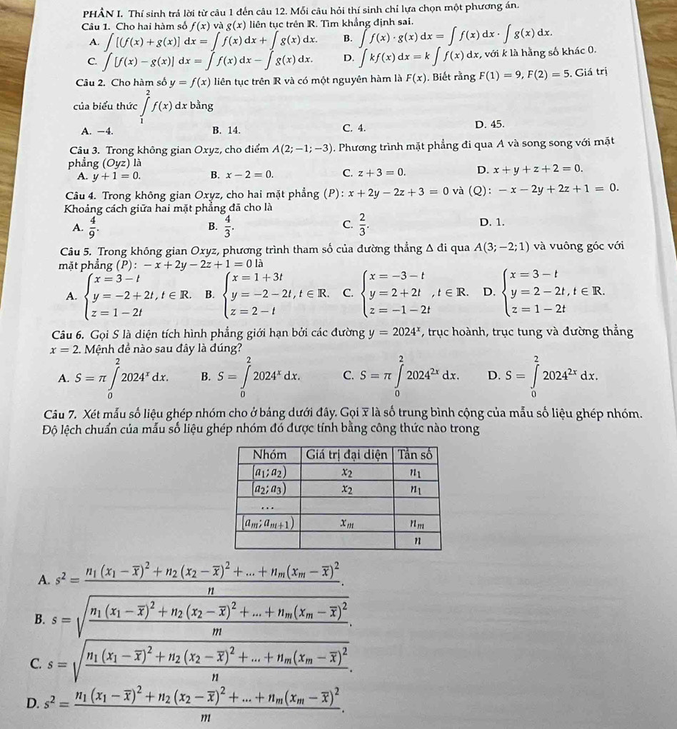 PHÂN I. Thí sinh trá lời từ câu 1 đến câu 12. Mỗi câu hỏi thí sinh chỉ lựa chọn một phương án.
Câu 1. Cho hai hàm số f(x) và g(x) liên tục trên R. Tìm khẳng định sai.
A. ∈t [(f(x)+g(x)]dx=∈t f(x)dx+∈t g(x)dx. B. ∈t f(x)· g(x)dx=∈t f(x)dx· ∈t g(x)dx.
C. ∈t [f(x)-g(x)]dx=∈t f(x)dx-∈t g(x)dx. D. ∈tlimits kf(x)dx=k∈t f(x)dx , với k là hằng số khác 0.
Câu 2. Cho hàm số y=f(x) liên tục trên R và có một nguyên hàm là F(x).  Biết rằng F(1)=9,F(2)=5 , Giá trị
của biểu thức ∈tlimits _1^(2f(x)dx bằng
A. −4. B. 14. C. 4. D. 45.
Câu 3. Trong không gian Oxyz, cho điểm A(2;-1;-3). Phương trình mặt phẳng đi qua A và song song với mặt
phẳng (Oyz) a
A. y+1=0. B. x-2=0. C. z+3=0. D. x+y+z+2=0.
Câu 4. Trong không gian Oxyz, cho hai mặt phẳng (P): x+2y-2z+3=0 và (Q): -x-2y+2z+1=0.
Khoảng cách giữa hai mặt phẳng đã cho là
A. frac 4)9.  4/3 .  2/3 . D. 1.
B.
C.
Câu 5. Trong không gian Oxyz, phương trình tham số của đường thẳng Δ đi qua A(3;-2;1) và vuông góc với
mặt phẳng (P):-x+2y-2z+1=0la
A. beginarrayl x=3-t y=-2+2t,t∈ R. z=1-2tendarray. B. beginarrayl x=1+3t y=-2-2t,t∈ R. z=2-tendarray. C. beginarrayl x=-3-t y=2+2t z=-1-2tendarray. ,t∈ R. D. beginarrayl x=3-t y=2-2t,t∈ R. z=1-2tendarray.
Câu 6. Gọi S là diện tích hình phẳng giới hạn bởi các đường y=2024^x , trục hoành, trục tung và đường thẳng
x=2.  Mệnh đề nào sau đây là đúng?
A. S=π ∈tlimits _0^(22024^x)dx. B. S=∈tlimits _0^(22024^x)dx. C. S=π ∈tlimits _0^(22024^2x)dx. D. S=∈tlimits _0^(22024^2x)dx.
Câu 7. Xét mẫu số liệu ghép nhóm cho ở bảng dưới đây. Gọi 7 là số trung bình cộng của mẫu số liệu ghép nhóm.
Độ lệch chuẩn của mẫu số liệu ghép nhóm đó được tính bằng công thức nào trong
A
B. s=frac n_1(x_1-overline y)^2+n_2(x_2-overline x)^2+...+n_n(x_n-overline x)^2n, sqrt(frac n_1)(x_1-overline x)^2+n_2(x_2-overline x)^2+...+n_n(x_n-overline x)^2n.
C. s=sqrt(frac n_1)(x_1-overline x)^2+n_2(x_2-overline x)^2+...+n_m(x_m-overline x)^2n.
D. s^2=frac n_1(x_1-overline x)^2+n_2(x_2-overline x)^2+...+n_m(x_m-overline x)^2m.