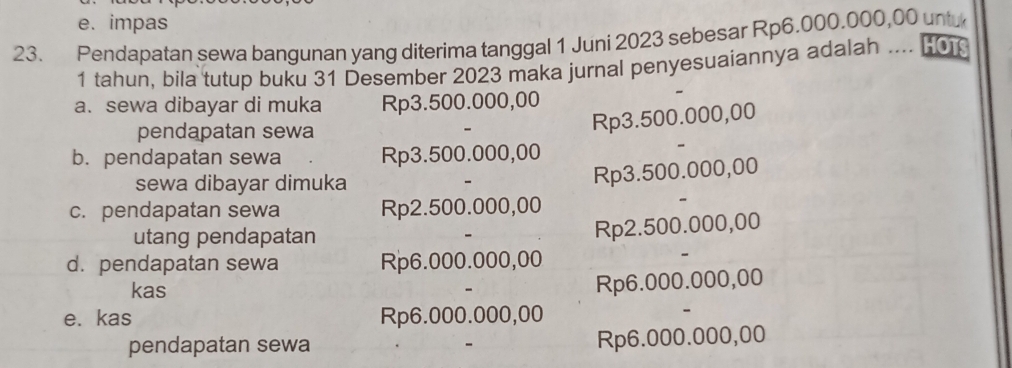 e. impas
23. Pendapatan sewa bangunan yang diterima tanggal 1 Juni 2023 sebesar Rp6.000.000,00 untu
1 tahun, bila tutup buku 31 Desember 2023 maka jurnal penyesuaiannya adalah .... [
a. sewa dibayar di muka Rp3.500.000,00
pendapatan sewa
Rp3.500.000,00
b. pendapatan sewa Rp3.500.000,00
sewa dibayar dimuka
Rp3.500.000,00
c. pendapatan sewa Rp2.500.000,00
utang pendapatan
Rp2.500.000,00
d. pendapatan sewa Rp6.000.000,00
kas
Rp6.000.000,00
e. kas Rp6.000.000,00
pendapatan sewa Rp6.000.000,00