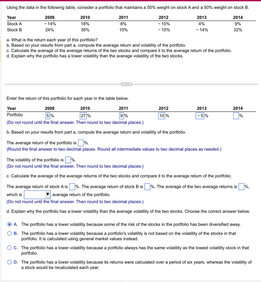 Using the data in the following table, consider a portfolio that maintains a 50% weight on stock A and a 50% weight on stock B.
a. What is the return each year of this portfolio?
b. Based on your results from part a, compute the average return and volatility of the portfolio.
c. Calculate the average of the average returns of the two stocks and compare it to the average return of the portfolio.
d. Explain why the portfolio has a lower volatility than the average volatility of the two stocks.
Enter the return of this portfolio for each year in the table below.
b. Based on your results from part a, compute the average return and volatility of the portfolio.
The average return of the portfolio is □ %. 
(Round the final answer to two decimal places. Round all intermediate values to two decimal places as needed.)
The volatility of the portfolio is □ %. 
(Do not round until the final answer. Then round to two decimal places.)
c. Calculate the average of the average returns of the two stocks and compare it to the average return of the portfolio.
The average return of stock A is □ %. The average return of stock B is □ %. The average of the two average returns is □ % , 
which is □ average return of the portfolio.
(Do not round until the final answer. Then round to two decimal places.)
d. Explain why the portfolio has a lower volatility than the average volatility of the two stocks. Choose the correct answer below.
A. The portfolio has a lower volatility because some of the risk of the stocks in the portfolio has been diversified away.
B. The portfolio has a lower volatility because a portfolio's volatility is not based on the volatility of the stocks in that
portfolio. It is calculated using general market values instead.
C. The portfolio has a lower volatility because a portfolio always has the same volatility as the lowest volatility stock in that
portfolio.
D. The portfolio has a lower volatility because its returns were calculated over a period of six years, whereas the volatility of
a stock would be recalculated each year.