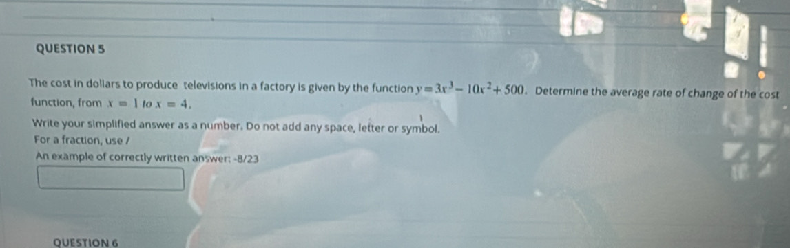 The cost in dollars to produce televisions in a factory is given by the function y=3x^3-10x^2+500. Determine the average rate of change of the cost 
function, from x=1 to x=4, 
Write your simplified answer as a number. Do not add any space, letter or symbol. 
For a fraction, use / 
An example of correctly written answer: -8/23 
QUESTION 6