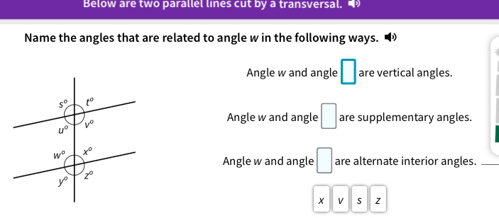 Below are two parallel lines cut by a transversal. 
Name the angles that are related to angle w in the following ways. •
Angle w and angle □ are vertical angles.
Angle w and angle □ are supplementary angles.
Angle w and angle □ are alternate interior angles.
X V S z