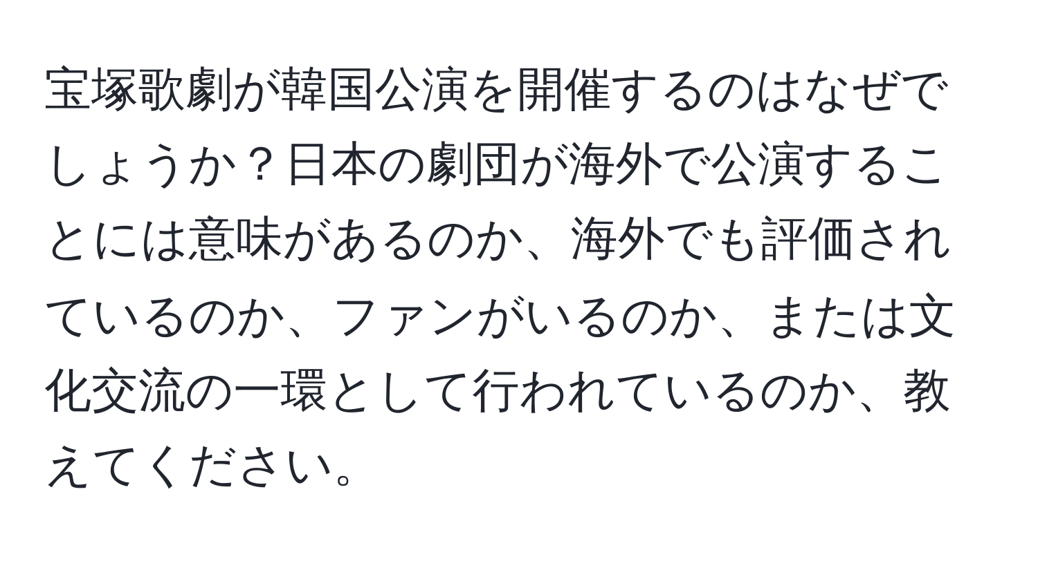 宝塚歌劇が韓国公演を開催するのはなぜでしょうか？日本の劇団が海外で公演することには意味があるのか、海外でも評価されているのか、ファンがいるのか、または文化交流の一環として行われているのか、教えてください。