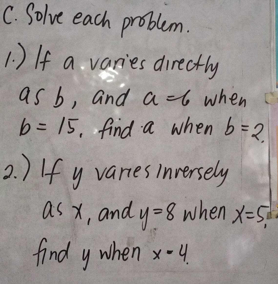 Solve each problem. 
1 ) If a varies directly 
as b, and a=6 when
b=15 find a when b=2. 
2. ) If y variesinversely
x> Thrd X
y=8 when 
, and x=5
find y when x=4.