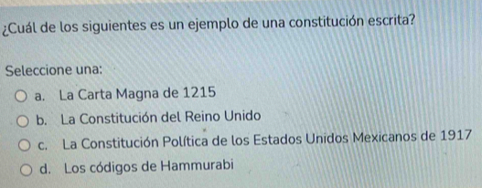 ¿Cuál de los siguientes es un ejemplo de una constitución escrita?
Seleccione una:
a. La Carta Magna de 1215
b. La Constitución del Reino Unido
c. La Constitución Política de los Estados Unidos Mexicanos de 1917
d. Los códigos de Hammurabi