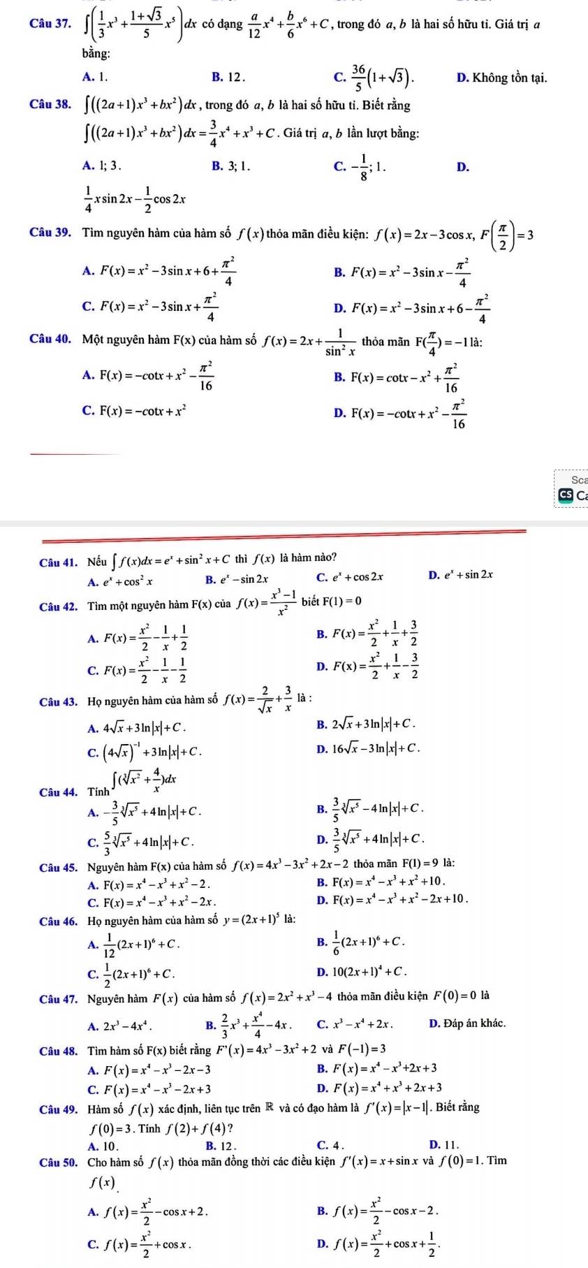 ∈t ( 1/3 x^3+ (1+sqrt(3))/5 x^5)d dx có dạng  a/12 x^4+ b/6 x^6+C, , trong đó a, b là hai số hữu ti. Giá trị a
bằng:
A. 1. B. 12 . C.  36/5 (1+sqrt(3)). D. Không tồn tại.
Câu 38. ∈t ((2a+1)x^3+bx^2) dx , trong đó a, b là hai số hữu ti. Biết rằng
∈t ((2a+1)x^3+bx^2)dx= 3/4 x^4+x^3+C. Giá trị a, b lần lượt bằng:
A. l; 3 . B. 3; 1 . C. - 1/8 ;1. D.
 1/4 xsin 2x- 1/2 cos 2x
Câu 39. Tìm nguyên hàm của hàm số f(x) thỏa mãn điều kiện: f(x)=2x-3cos x,F( π /2 )=3
A. F(x)=x^2-3sin x+6+ π^2/4  B. F(x)=x^2-3sin x- π^2/4 
F(x)=x^2-3sin x+ π^2/4 
D. F(x)=x^2-3sin x+6- π^2/4 
Câu 40. Một nguyên hàm F(x) của hàm số f(x)=2x+ 1/sin^2x  thỏa mãn F( π /4 )=-11a
A. F(x)=-cot x+x^2- π^2/16  B. F(x)=cot x-x^2+ π^2/16 
C. F(x)=-cot x+x^2 D. F(x)=-cot x+x^2- π^2/16 
Sca
C
Câu 41. Nếu ∈t f(x)dx=e^x+sin^2x+C thì f(x) là hàm nào?
A. e^x+cos^2x B. e^x-sin 2x C. e^x+cos 2x D. e^x+sin 2x
Câu 42. Tìm một nguyên hàm F(x) ) của f(x)= (x^3-1)/x^2  biết F(1)=0
A. F(x)= x^2/2 - 1/x + 1/2  B. F(x)= x^2/2 + 1/x + 3/2 
C. F(x)= x^2/2 - 1/x - 1/2  D. F(x)= x^2/2 + 1/x - 3/2 
Câu 43. Họ nguyên hàm của hàm số f(x)= 2/sqrt(x) + 3/x  là :
1 4sqrt(x)+3ln |x|+C.
B. 2sqrt(x)+3ln |x|+C.
C. (4sqrt(x))^-1+3ln |x|+C. 16sqrt(x)-3ln |x|+C.
D.
Câu 44. Tính ∈t (sqrt[3](x^2)+ 4/x )dx
A. - 3/5 sqrt[3](x^5)+4ln |x|+C.  3/5 sqrt[3](x^5)-4ln |x|+C.
B.
D.
C.  5/3 sqrt[3](x^5)+4ln |x|+C.  3/5 sqrt[3](x^5)+4ln |x|+C.
Câu 45. Nguyên hàm F(x) của hàm số f(x)=4x^3-3x^2+2x- -2 thỏa mãn F(1)=9la
A. F(x)=x^4-x^3+x^2-2. B. F(x)=x^4-x^3+x^2+10.
C. F(x)=x^4-x^3+x^2-2x. D. F(x)=x^4-x^3+x^2-2x+10.
Câu 46. Họ nguyên hàm của hàm số y=(2x+1)^5 là:
A.  1/12 (2x+1)^6+C.  1/6 (2x+1)^6+C.
B.
S  1/2 (2x+1)^6+C.
D. 10(2x+1)^4+C.
Câu 47. Nguyên hàm F(x) của hàm số f(x)=2x^2+x^3-4 thỏa mãn điều kiện F(0)=01
A. 2x^3-4x^4. B.  2/3 x^3+ x^4/4 -4x. C. x^3-x^4+2x. D. Đáp án khác.
Câu 48. Tìm hàm số F(x) biết rằng F'(x)=4x^3-3x^2+2 và F(-1)=3
A. F(x)=x^4-x^3-2x-3 B. F(x)=x^4-x^3+2x+3
C. F(x)=x^4-x^3-2x+3 D. F(x)=x^4+x^3+2x+3
Câu 49. Hàm số f(x) đác định, liên tục trên R và có đạo hàm là f'(x)=|x-1|. Biết rằng
f(0)=3 Tính f(2)+f(4)?
A. 10. B. 12 . D. 1 1 .
C. 4 .
Câu 50. Cho hàm số f(x) thỏa mãn đồng thời các điều kiện f'(x)=x+sin x và f(0)=1.Tim 、
f(x)
A. f(x)= x^2/2 -cos x+2. B. f(x)= x^2/2 -cos x-2.
C. f(x)= x^2/2 +cos x. f(x)= x^2/2 +cos x+ 1/2 .
D.