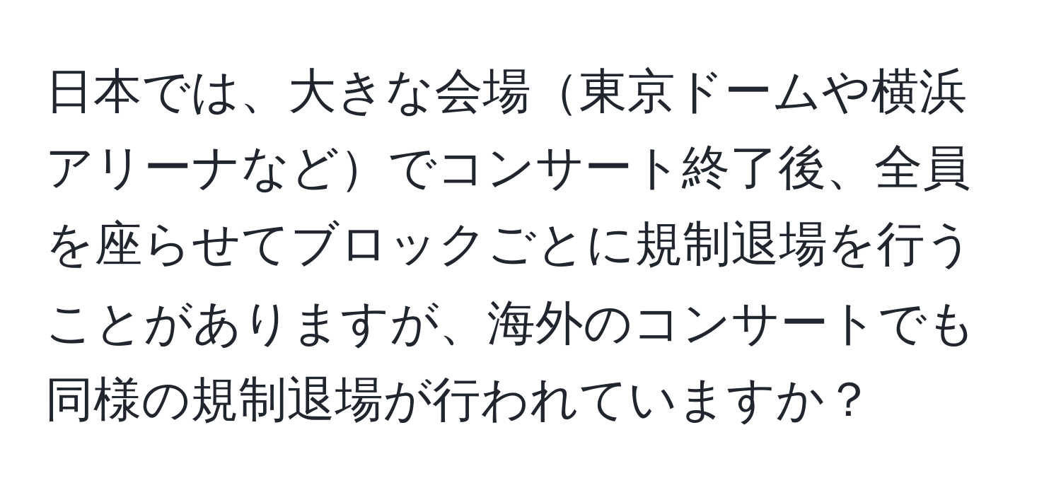 日本では、大きな会場東京ドームや横浜アリーナなどでコンサート終了後、全員を座らせてブロックごとに規制退場を行うことがありますが、海外のコンサートでも同様の規制退場が行われていますか？