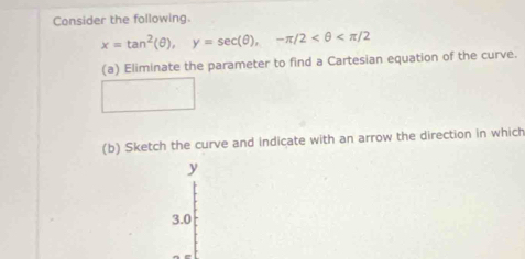 Consider the following.
x=tan^2(θ ), y=sec (θ ), -π /2
(a) Eliminate the parameter to find a Cartesian equation of the curve. 
(b) Sketch the curve and indicate with an arrow the direction in which
y
3.0