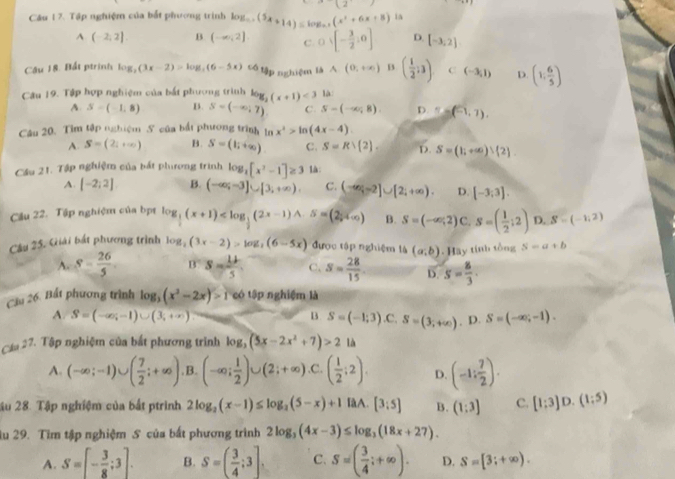 12
Cầu 17. Tập nghiệm của bắt phương trình log _0.x(5x+14)=log _0.x(x^2+6x+8) ia
A(-2,2] B (-∈fty ,2]. C 0 D. [-3,2]
Câu 18. Bất ptrinh log _2(3x-2)>log _2(6-5x) cố tập nghiệm là A(0,+∈fty ) B ( 1/2 ;3) C (-3,1) D. (1; 6/5 )
Câu 19. Tập hợp nghiệm của bắt phương trình log _2(x+1)<3</tex> là:
A S=(-1,8) B. S=(-∈fty ,7) C. S-(-∈fty ,8) D. T=(-1,1).
Câu 20. Tim tập nghiệm S của bất phương trình ln x^2>ln (4x-4)
A. S=(2,+∈fty ) B. S=(li^(+∈fty)) C. S=Rvee  2 . D. S=(1;+∈fty )∪  2 .
Cầu 21. Tập nghiệm của bắt phưương trình log _3[x^2-1]≥ 3 là:
A [-2;2] B. (-∈fty ,-3]∪ [3,+∈fty ). C. (-∈fty ,-2]∪ [2;+∈fty ). D. [-3;3].
Cầu 22. Tập nghiệm của bị log _ 1/2 (x+1) B. S=(-∈fty ,2) C. S=( 1/2 ;2) D. S=(-1,2)
Cầu 25. Giải bắt phương trình log _2(3x-2)>log _3(6-5x) được tập nghiệm là (a;b). Hay tính tổng S=a+b
A S- 26/5  0^S=frac 1255 C. s= 28/15  D. s= 8/3 .
Cầu 26. Bất phương trình log _3(x^2-2x)>100 tập nghiệm là
A S=(-∈fty ,-1)∪ (3,+∈fty )
B S=(-1;3).C.S=(3;+∈fty ).D.S=(-∈fty ;-1).
Cáa 27. Tập nghiệm của bắt phương trình log _3(5x-2x^2+7)>2 là
A. (-∈fty ;-1)∪ ( 7/2 ;+∈fty ). B. (-∈fty ; 1/2 )∪ (2;+∈fty ) C. ( 1/2 ;2). D. (-1: 7/2 ).
ậu 28. Tập nghiệm của bất ptrình 2log _2(x-1)≤ log _2(5-x)+1 IàA. [3:5] B. (1:3] C. [1;3]D.(1;5)
lu 29. Tìm tập nghiệm S của bất phương trình 2log _3(4x-3)≤ log _3(18x+27).
A. S=[- 3/8 ;3]. B. S=( 3/4 ;3]. C. S=( 3/4 ;+∈fty ). D. S=[3;+∈fty ).