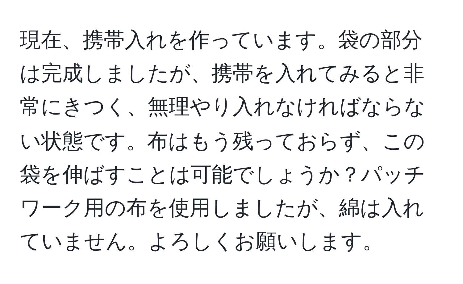 現在、携帯入れを作っています。袋の部分は完成しましたが、携帯を入れてみると非常にきつく、無理やり入れなければならない状態です。布はもう残っておらず、この袋を伸ばすことは可能でしょうか？パッチワーク用の布を使用しましたが、綿は入れていません。よろしくお願いします。