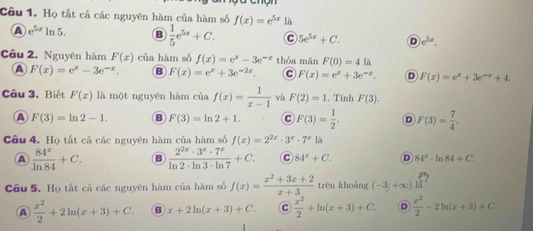 Họ tất cả các nguyên hàm của hàm số f(x)=e^(5x)1dot a
A e^(5x)ln 5.
B  1/5 e^(5x)+C. C 5e^(5x)+C. D e^(5x).
Câu 2. Nguyên hàm F(x) của hàm số f(x)=e^x-3e^(-x) thỏa mān F(0)=4 là
A F(x)=e^x-3e^(-x). B F(x)=e^x+3e^(-2x). C F(x)=e^x+3e^(-x). D F(x)=e^x+3e^(-x)+4.
Câu 3. Biết F(x) là một nguyên hàm ti. f(x)= 1/x-1  và F(2)=1. Tính F(3).
A F(3)=ln 2-1. B F(3)=ln 2+1. C F(3)= 1/2 . D F(3)= 7/4 .
Câu 4. Họ tất cả các nguyên hàm của hàm số f(x)=2^(2x)· 3^x· 7^x1a
A  84^x/ln 84 +C.
B  2^(2x)· 3^x· 7^x/ln 2· ln 3· ln 7 +C. C 84^x+C. D 84^x· ln 84+C.
Câu 5. Họ tất cả các nguyên hàm của hàm số f(x)= (x^2+3x+2)/x+3  trēn khoảng (-3;+∈fty )limlimits _n^((5n) 2
A frac x^2)2+2ln (x+3)+C. B x+2ln (x+3)+C. C  x^2/2 +ln (x+3)+C. D  x^2/2 -2ln (x+3)+C.
1