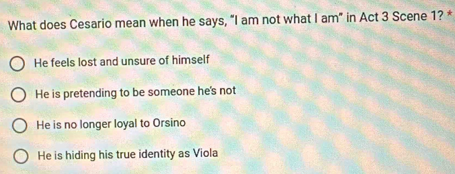 What does Cesario mean when he says, “I am not what I am” in Act 3 Scene 1? *
He feels lost and unsure of himself
He is pretending to be someone he's not
He is no longer loyal to Orsino
He is hiding his true identity as Viola