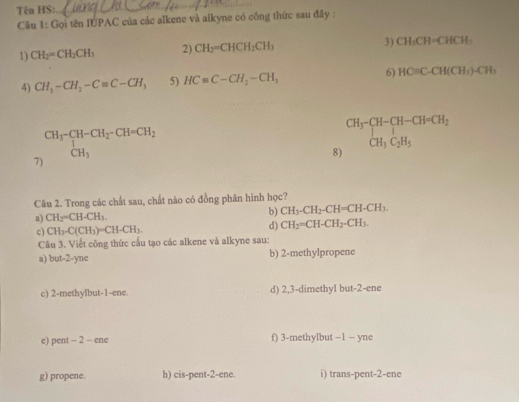 Tên HS:_
Câu 1: Gọi tên IUPAC của các alkene và alkyne có công thức sau đây :
1) CH_2=CH_2CH_3
2) CH_2=CHCH_2CH_3 3) CH_5CH=CHCH_5
4) CH_3-CH_2-Cequiv C-CH_3 5) HCequiv C-CH_2-CH_3 6) HCequiv C-CH(CH_3)-CH_3
7) CH_3-CH-CH_2-CH=CH_2 CH_3
8) beginarrayr CH_3-CH-CH-CH=CH_2 CH_3C_2H_5endarray
Câu 2. Trong các chất sau, chất nào có đồng phân hình học?
a) CH_2=CH-CH_3. b) CH_3-CH_2-CH=CH-CH_3. 
c) CH_3-C(CH_3)=CH-CH_3. 
d) CH_2=CH-CH_2-CH_3. 
Câu 3. Viết công thức cấu tạo các alkene và alkyne sau:
a) but -2-yne b) 2 -methylpropene
c) 2 -methylbut -1 -ene. d) 2, 3 -dimethyl but -2 -ene
e) pent - 2 - ene f) 3 -methylbut −1 − yne
g) propene. h) cis-pent -2 -ene. i) trans-pent -2 -ene