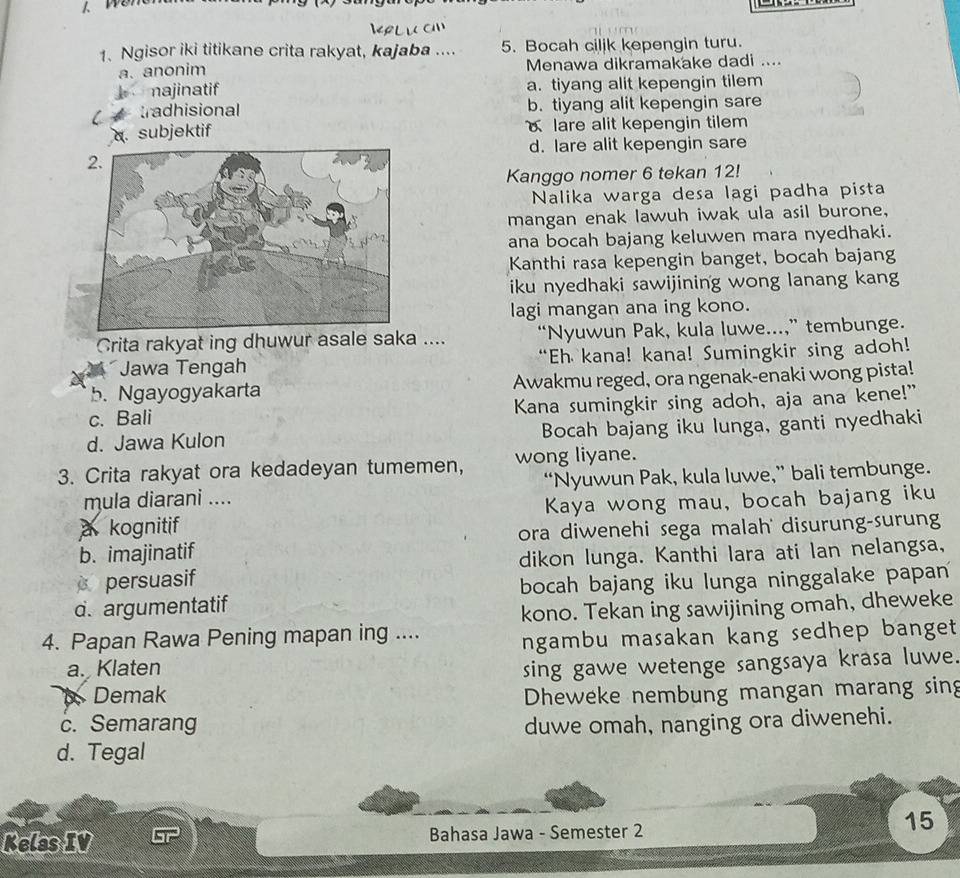 wén
1、 Ngisor iki titikane crita rakyat, kajaba .... 5. Bocah ciljk kepengin turu.
a. anonim Menawa dikramakake dadi ....
najinatif a. tiyang alit kepengin tilem
tradhisional b. tiyang alit kepengin sare
a. subjektif lare alit kepengin tilem
d. lare alit kepengin sare
Kanggo nomer 6 tekan 12!
Nalika warga desa lagi padha pista
mangan enak lawuh iwak ula asil burone,
ana bocah bajang keluwen mara nyedhaki.
Kanthi rasa kepengin banget, bocah bajang
iku nyedhaki sawijining wong lanang kang
lagi mangan ana ing kono.
Crita rakyat ing dhuwur asale saka .... “Nyuwun Pak, kula luwe...,” tembunge.
Jawa Tengah “Eh kana! kana! Sumingkir sing adoh!
b. Ngayogyakarta Awakmu reged, ora ngenak-enaki wong pista!
c. Bali Kana sumingkir sing adoh, aja ana kene!"
d. Jawa Kulon Bocah bajang iku lunga, ganti nyedhaki
3. Crita rakyat ora kedadeyan tumemen, wong liyane.
mula diarani .... “Nyuwun Pak, kula luwe,” bali tembunge.
a kognitif Kaya wong mau, bocah bajang iku
b. imajinatif ora diwenehi sega malah' disurung-surung
persuasif dikon lunga. Kanthi lara ati lan nelangsa,
d. argumentatif bocah bajang iku lunga ninggalake papan
kono. Tekan ing sawijining omah, dheweke
4. Papan Rawa Pening mapan ing .... ngambu masakan kang sedhep banget
a. Klaten sing gawe wetenge sangsaya krasa luwe.
Demak Dheweke nembung mangan marang sing
c. Semarang duwe omah, nanging ora diwenehi.
d. Tegal
15
Kelas IV Bahasa Jawa - Semester 2