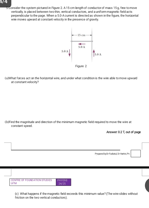 4/4
5. Consider the system pictured in Figure 2. A15-cm length of conductor of mass 15 g, free to move
vertically, is placed between two thin, vertical conductors, and a uniform magnetic field acts
perpendicular to the page. When a 5.0 -A current is directed as shown in the figure, the horizontal
wire moves upward at constant velocity in the presence of gravity.
(a)What forces act on the horizontal wire, and under what condition is the wire able to move upward
at constant velocity?
(b)Find the magnitude and direction of the minimum magnetic field required to move the wire at
constant speed.
Answer: 0.2 T, out of page^ 
Prepared byDr Fadiatul, Dr Hartini, Pn □ 
CENTrE df fOunD atión Studies
UiTM PHY098
24/25
(c) What happens if the magnetic field exceeds this minimum value? (The wire slides without
friction on the two vertical conductors).