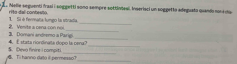 Le Nelle seguenti frasi i soggetti sono sempre sottintesi. Inserisci un soggetto adeguato quando non è chia- 
rito dal contesto. 
_ 
1. Si è fermata lungo la strada. 
_ 
2. Venite a cena con noi. 
3. Domani andremo a Parigi. 
_ 
_ 
4. È stata riordinata dopo la cena? 
_ 
5. Devo finire i compiti. 
_ 
6. Ti hanno dato il permesso?