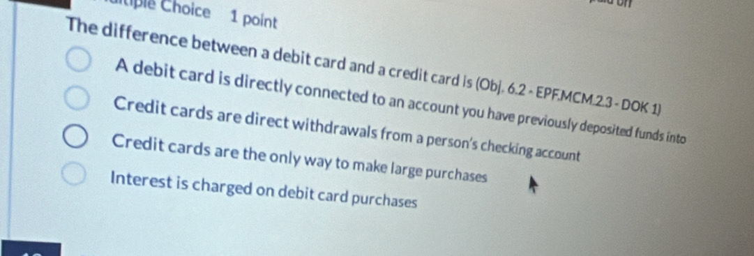 Iiple Choice 1 point
The difference between a debit card and a credit card is (Obj. 6.2 - EPF.MCM.2.3 - DOK 1)
A debit card is directly connected to an account you have previously deposited funds into
Credit cards are direct withdrawals from a person's checking account
Credit cards are the only way to make large purchases
Interest is charged on debit card purchases